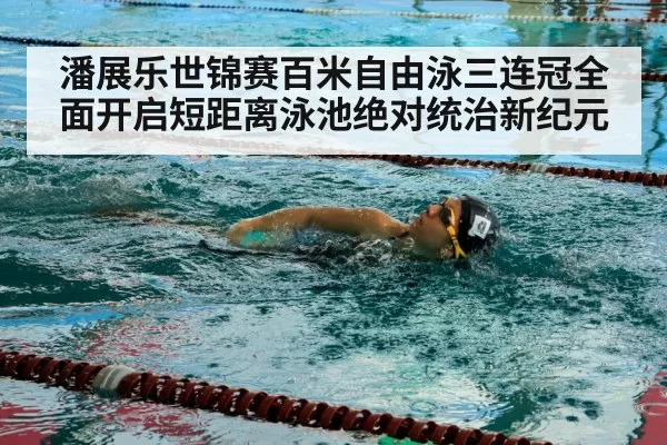 潘展乐世锦赛百米自由泳三连冠全面开启短距离泳池绝对统治新纪元